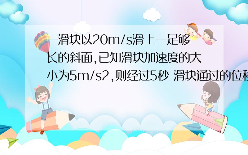 一滑块以20m/s滑上一足够长的斜面,已知滑块加速度的大小为5m/s2,则经过5秒 滑块通过的位移是