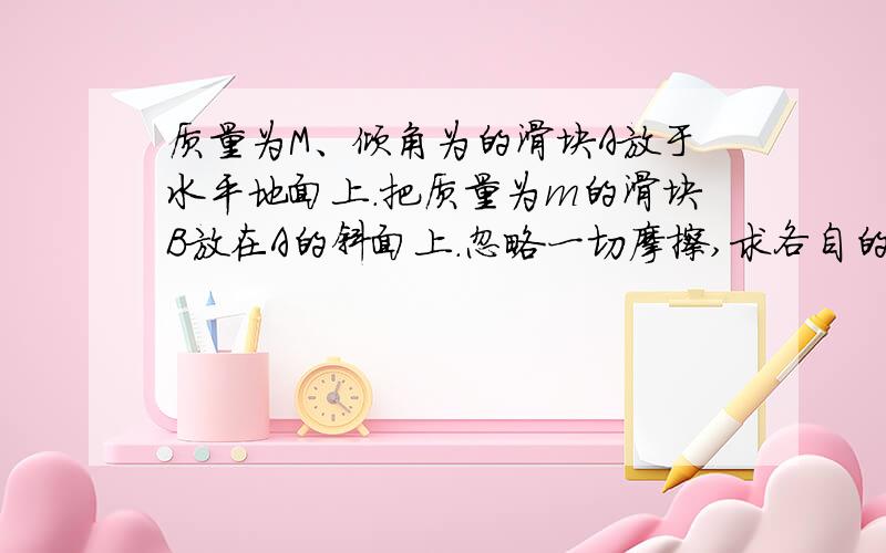 质量为M、倾角为的滑块A放于水平地面上.把质量为m的滑块B放在A的斜面上.忽略一切摩擦,求各自的加速度