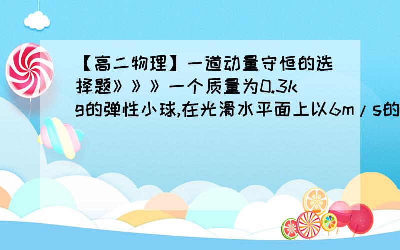 【高二物理】一道动量守恒的选择题》》》一个质量为0.3kg的弹性小球,在光滑水平面上以6m/s的速度垂直撞到墙上,碰撞后小球沿相反方向运动,反弹后的速度大小与碰撞前相同,则碰撞过程中墙