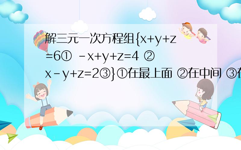 解三元一次方程组{x+y+z=6① -x+y+z=4 ②x-y+z=2③}①在最上面 ②在中间 ③在最下面 就像这样：①{ ② }