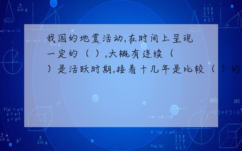 我国的地震活动,在时间上呈现一定的（ ）,大概有连续（ ）是活跃时期,接着十几年是比较（ ）的时期...我国的地震活动,在时间上呈现一定的（ ）,大概有连续（ ）是活跃时期,接着十几年