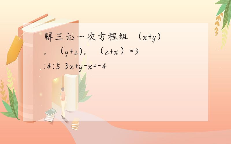 解三元一次方程组 （x+y)：（y+z)：（z+x）=3:4:5 3x+y-x=-4