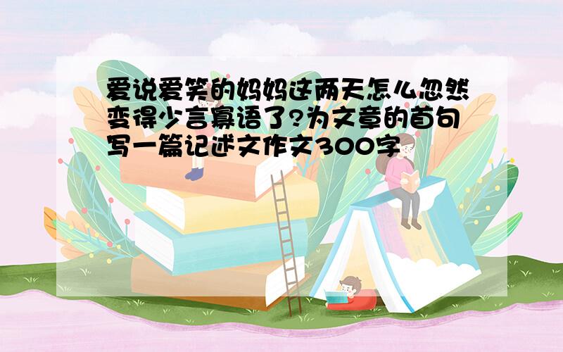 爱说爱笑的妈妈这两天怎么忽然变得少言寡语了?为文章的首句写一篇记述文作文300字