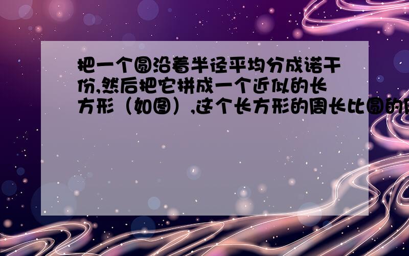 把一个圆沿着半径平均分成诺干份,然后把它拼成一个近似的长方形（如图）,这个长方形的周长比圆的周长增加