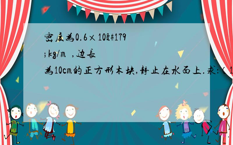 密度为0.6×10³kg/m³,边长为10cm的正方形木块,静止在水面上.求：（1）木块所受的重力（2）木块受到的浮力.（3）在木块表面上至少要加多大的力才能使木块全部浸没水中.（g取10N/kg）