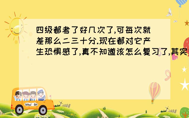 四级都考了好几次了,可每次就差那么二三十分.现在都对它产生恐惧感了,真不知道该怎么复习了,其实我对