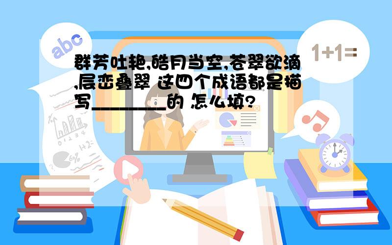 群芳吐艳,皓月当空,苍翠欲滴,层峦叠翠 这四个成语都是描写________的 怎么填?