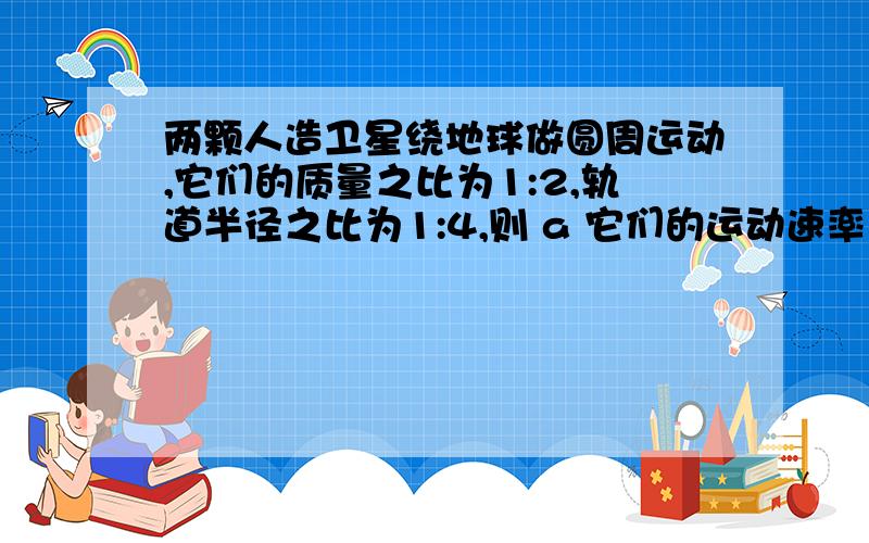 两颗人造卫星绕地球做圆周运动,它们的质量之比为1:2,轨道半径之比为1:4,则 a 它们的运动速率之比为2:1 b 两颗人造卫星绕地球做圆周运动,它们的质量之比为1:2,轨道半径之比为1:4,则 a 它们的