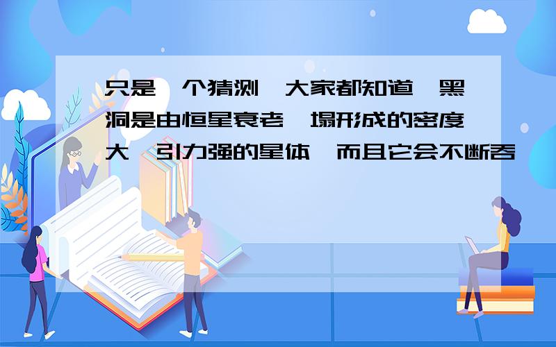 只是一个猜测,大家都知道,黑洞是由恒星衰老坍塌形成的密度大,引力强的星体,而且它会不断吞噬,壮大自己.而恒星会都逐渐衰老,黑洞会越来越多,而且会互相吸引,时间久了会不会整个宇宙只