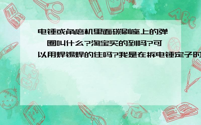 电锤或角磨机里面碳刷座上的弹簧圈叫什么?淘宝买的到吗?可以用焊锡焊的住吗?我是在拆电锤定子时 没注意到里面还有一个弹簧圈套在碳刷座上跟角磨机一样的都有 不是碳刷上的弹簧 也不