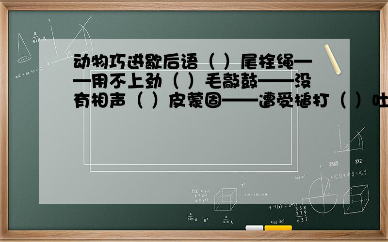 动物巧进歇后语（ ）尾栓绳——用不上劲（ ）毛敲鼓——没有相声（ ）皮蒙固——遭受槌打（ ）吐舌头——热过了头（ ）撞篱笆——进退两难（ ）坐莲台——假充好人（ ）吞香饵——不