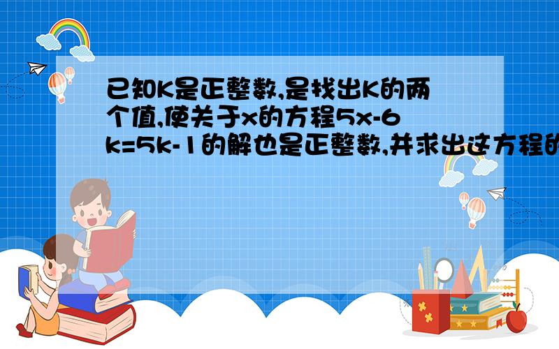 已知K是正整数,是找出K的两个值,使关于x的方程5x-6k=5k-1的解也是正整数,并求出这方程的解,这样的K值