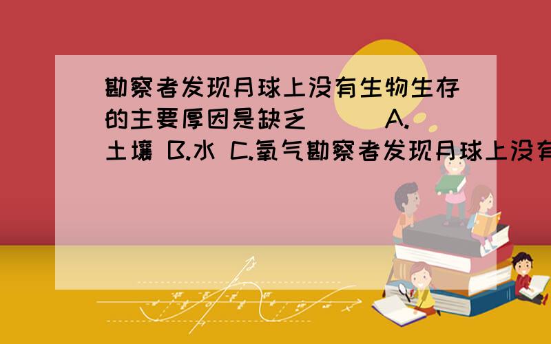 勘察者发现月球上没有生物生存的主要厚因是缺乏（ ） A.土壤 B.水 C.氧气勘察者发现月球上没有生物生存的主要厚因是缺乏（ ）A.土壤 B.水 C.氧气 D.适于的温度