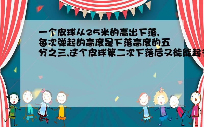 一个皮球从25米的高出下落,每次弹起的高度是下落高度的五分之三,这个皮球第二次下落后又能能起多少米急