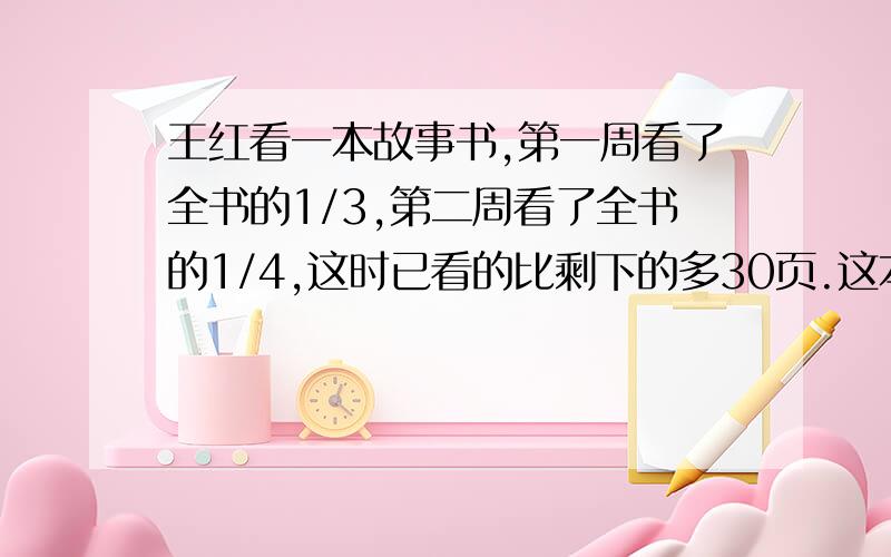 王红看一本故事书,第一周看了全书的1/3,第二周看了全书的1/4,这时已看的比剩下的多30页.这本故事书一共有多少页?