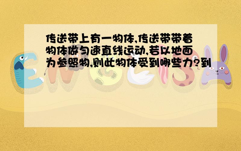 传送带上有一物体,传送带带着物体做匀速直线运动,若以地面为参照物,则此物体受到哪些力?到