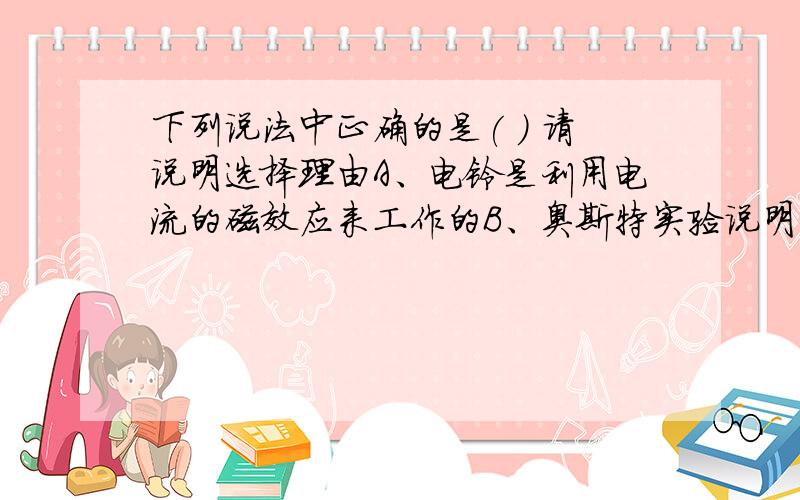 下列说法中正确的是( ) 请说明选择理由A、电铃是利用电流的磁效应来工作的B、奥斯特实验说明了通电导线周围有磁场 C、电动机是利用通电线圈在磁场中转动的原理来工作的D、发电机是把