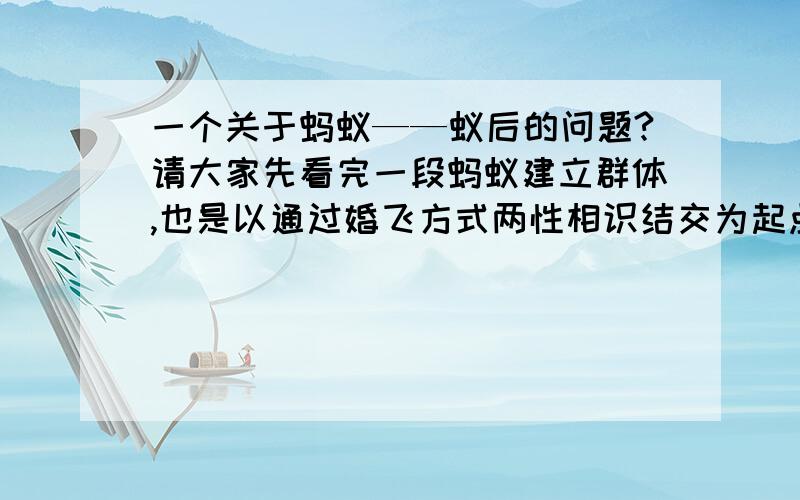 一个关于蚂蚁——蚁后的问题?请大家先看完一段蚂蚁建立群体,也是以通过婚飞方式两性相识结交为起点.相识后一见钟情,在飞行中或飞行后交尾.“新郎”寿命不长,交尾后不久死亡留下“遗