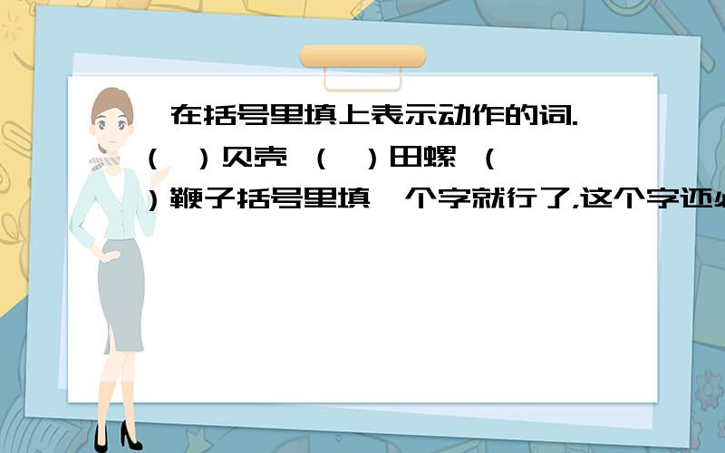 ☆在括号里填上表示动作的词.（ ）贝壳 （ ）田螺 （ ）鞭子括号里填一个字就行了，这个字还必须是动词。例：（逮 ）蝴蝶