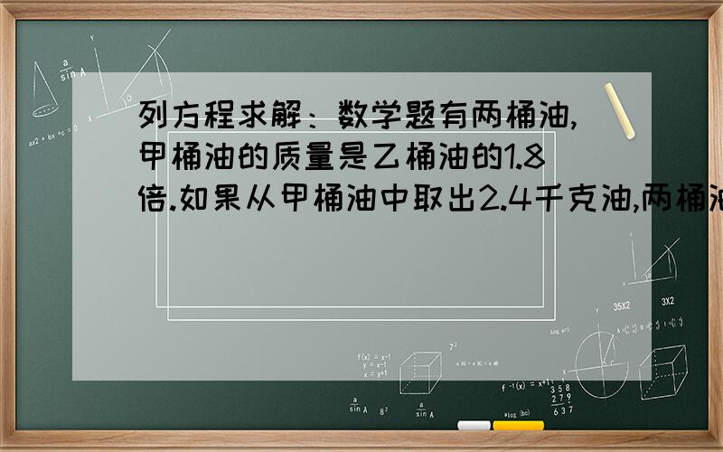 列方程求解：数学题有两桶油,甲桶油的质量是乙桶油的1.8倍.如果从甲桶油中取出2.4千克油,两桶油的质量就相等了.两桶油原来各有多少千克油?急急急急急急急急急急急急急急急急急急急急