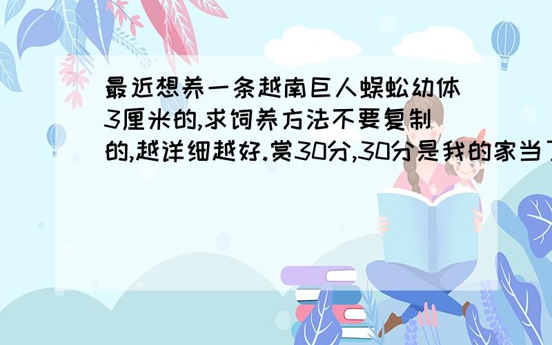 最近想养一条越南巨人蜈蚣幼体3厘米的,求饲养方法不要复制的,越详细越好.赏30分,30分是我的家当了.