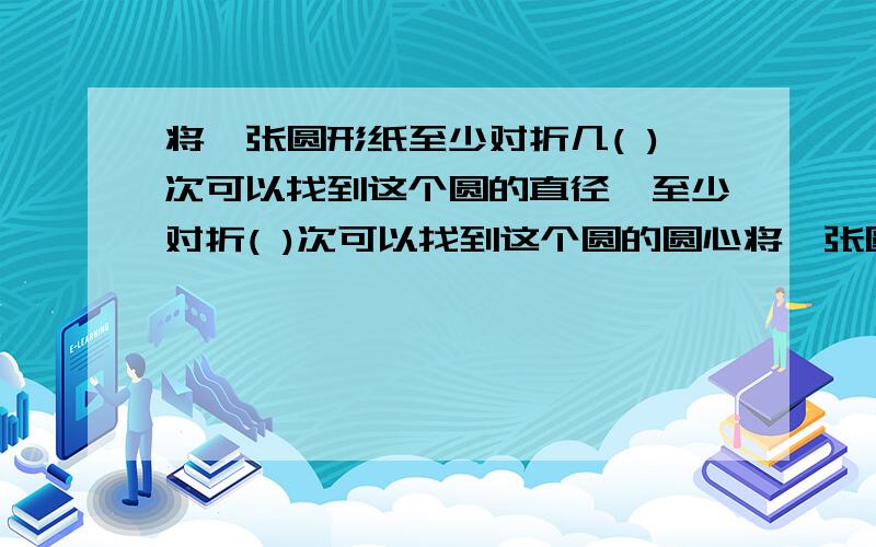 将一张圆形纸至少对折几( )次可以找到这个圆的直径,至少对折( )次可以找到这个圆的圆心将一张圆形纸至少对折几( )次可以找到这个圆的直径,至少对折( )次可以找到这个圆的圆心 2 在同一