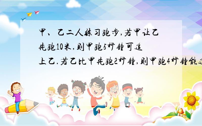 甲、乙二人练习跑步,若甲让乙先跑10米,则甲跑5秒钟可追上乙.若乙比甲先跑2秒钟,则甲跑4秒钟能追上乙.问甲、乙两人每秒钟各跑____,____.