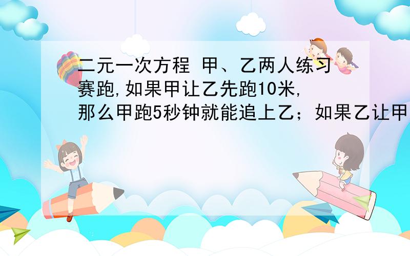 二元一次方程 甲、乙两人练习赛跑,如果甲让乙先跑10米,那么甲跑5秒钟就能追上乙；如果乙让甲先跑2秒钟,那么乙跑6秒钟落后于甲28米,甲每秒跑（ ),乙每秒钟跑（ ）