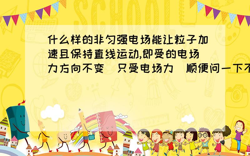 什么样的非匀强电场能让粒子加速且保持直线运动,即受的电场力方向不变（只受电场力）顺便问一下不规则的非匀强电场中是否粒子的受力方向变化