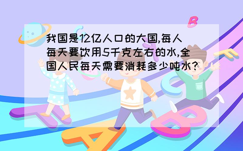 我国是12亿人口的大国,每人每天要饮用5千克左右的水,全国人民每天需要消耗多少吨水?