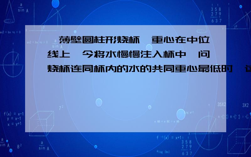 一薄壁圆柱形烧杯,重心在中位线上,今将水慢慢注入杯中,问烧杯连同杯内的水的共同重心最低时,这个共同重心在什么位置,并作出解释,解释要清晰明了