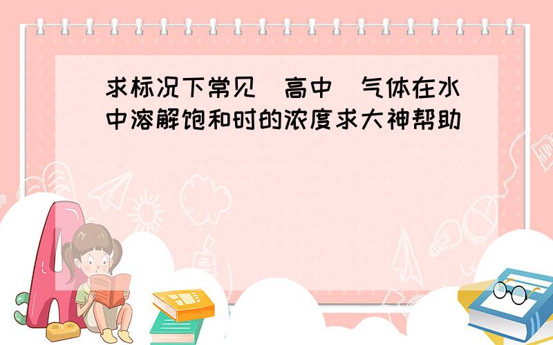 求标况下常见（高中）气体在水中溶解饱和时的浓度求大神帮助