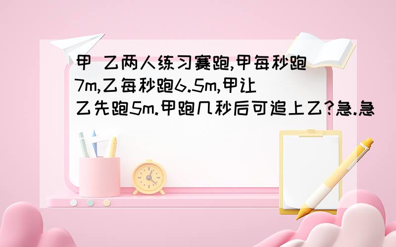 甲 乙两人练习赛跑,甲每秒跑7m,乙每秒跑6.5m,甲让乙先跑5m.甲跑几秒后可追上乙?急.急