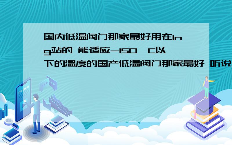 国内低温阀门那家最好用在lng站的 能适应-150°C以下的温度的国产低温阀门那家最好 听说成都的一家不错 不知道具体是那家另外进口的那家最好 回到的到位会适当加分...