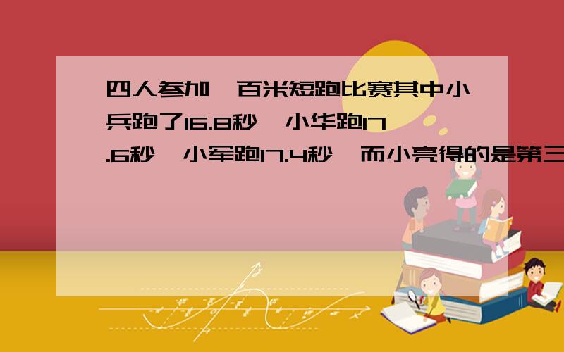 四人参加一百米短跑比赛其中小兵跑了16.8秒,小华跑17.6秒,小军跑17.4秒,而小亮得的是第三名,他可能跑了多少秒?