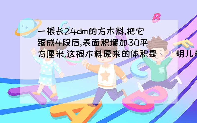 一根长24dm的方木料,把它锯成4段后,表面积增加30平方厘米,这根木料原来的体积是()明儿卷子发下来再采纳最佳答案啊