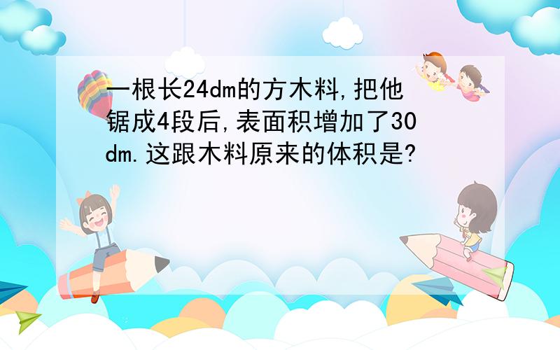 一根长24dm的方木料,把他锯成4段后,表面积增加了30dm.这跟木料原来的体积是?