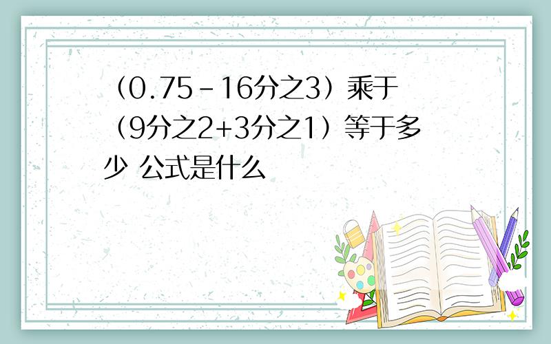 （0.75-16分之3）乘于（9分之2+3分之1）等于多少 公式是什么