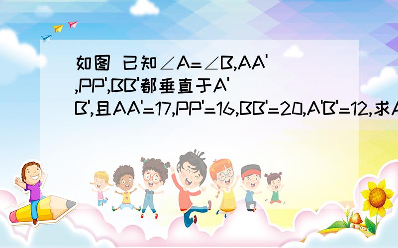 如图 已知∠A=∠B,AA',PP',BB'都垂直于A'B',且AA'=17,PP'=16,BB'=20,A'B'=12,求AP+PB的值大神们帮