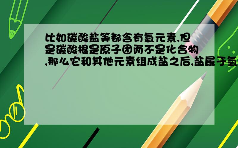 比如碳酸盐等都含有氧元素,但是碳酸根是原子团而不是化合物,那么它和其他元素组成盐之后,盐属于氧化物吗?