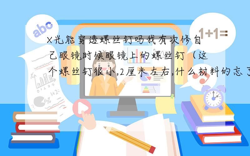 X光能穿透螺丝钉吗我有次修自己眼镜时候眼镜上的螺丝钉（这个螺丝钉很小,2厘米左右,什么材料的忘了）感觉滑入人的嘴巴里了,后来感觉人全身不舒服.后经过医院全身X光检查说没有发现金