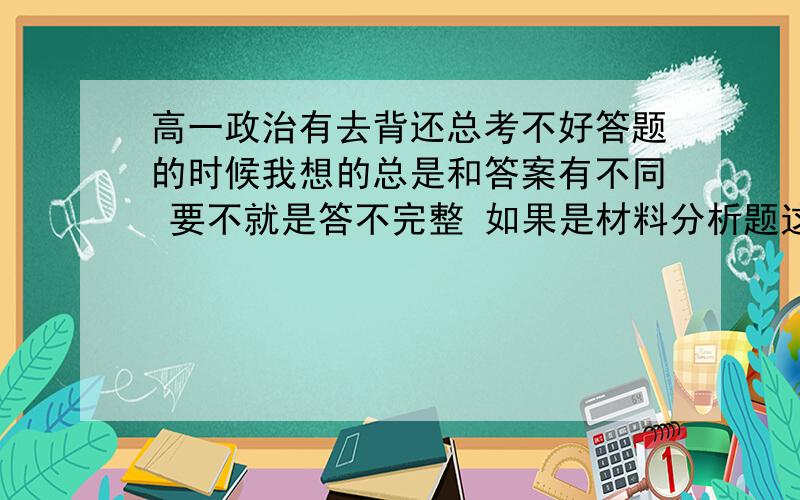 高一政治有去背还总考不好答题的时候我想的总是和答案有不同 要不就是答不完整 如果是材料分析题这类的题目就不知道怎么下手（我只是把背下来的相应的知识写上去而已,因为我曾经就