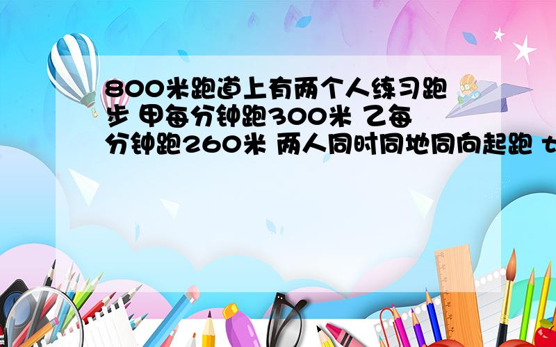 800米跑道上有两个人练习跑步 甲每分钟跑300米 乙每分钟跑260米 两人同时同地同向起跑 t分钟后相遇 t等于a b c d 30分