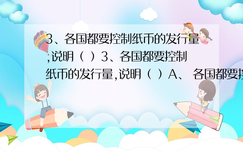 3、各国都要控制纸币的发行量,说明（ ）3、各国都要控制纸币的发行量,说明（ ）A、 各国都要按世界统一规定发行纸币 B、 纸币流通量不是越多越好,也不是越少越好 C、 纸币发行多少与国