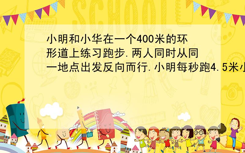 小明和小华在一个400米的环形道上练习跑步.两人同时从同一地点出发反向而行.小明每秒跑4.5米小华每秒跑5.5米,经过几秒,两人第二次相遇?( 解方程)