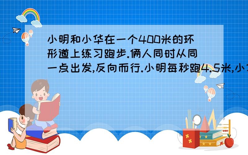 小明和小华在一个400米的环形道上练习跑步.俩人同时从同一点出发,反向而行.小明每秒跑4.5米,小华每秒跑米.经过多少秒.俩人第二次相遇?要方程解答,