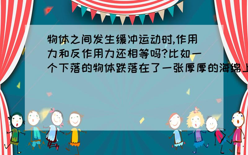 物体之间发生缓冲运动时,作用力和反作用力还相等吗?比如一个下落的物体跌落在了一张厚厚的海绵上，下落的物体和海绵之间的相互作用力还相等吗？