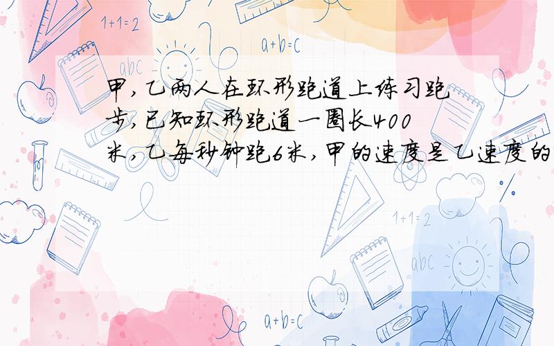 甲,乙两人在环形跑道上练习跑步,已知环形跑道一圈长400米,乙每秒钟跑6米,甲的速度是乙速度的4/3问题(1)如果甲,乙两人在跑道上相距8米处同时反向出发,哪么经过多少秒两人首次相遇?(2)如果