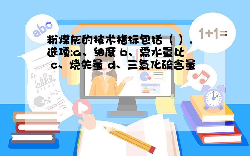 粉煤灰的技术指标包括（ ）.选项:a、细度 b、需水量比 c、烧失量 d、三氧化硫含量