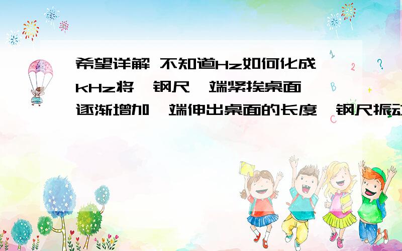 希望详解 不知道Hz如何化成kHz将一钢尺一端紧挨桌面,逐渐增加一端伸出桌面的长度,钢尺振动音调会逐渐-----,当伸出一定长度时,虽用同样的力拨动却听不到声音,是因为：人耳听到声纳发出的